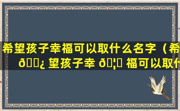 希望孩子幸福可以取什么名字（希 🌿 望孩子幸 🦍 福可以取什么名字好听）